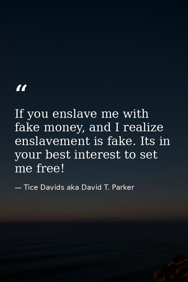If you enslave me with fake money, and I realize enslavement is fake. Its in your best interest to set me free! — Tice Davids aka David T. Parker