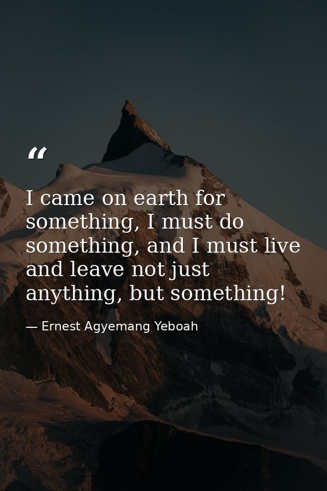 I came on earth for something, I must do something, and I must live and leave not just anything, but something! — Ernest Agyemang Yeboah