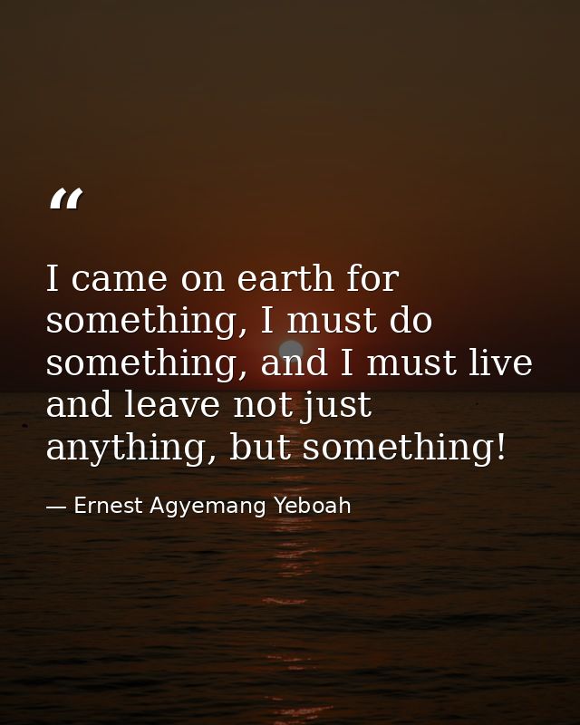 I came on earth for something, I must do something, and I must live and leave not just anything, but something! — Ernest Agyemang Yeboah