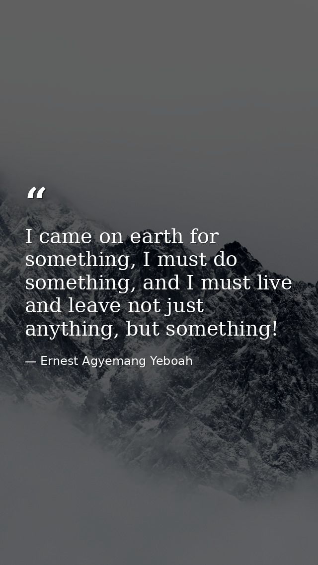 I came on earth for something, I must do something, and I must live and leave not just anything, but something! — Ernest Agyemang Yeboah