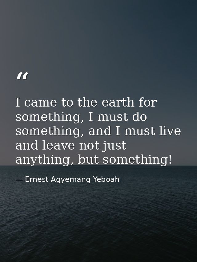 I came to the earth for something, I must do something, and I must live and leave not just anything, but something! — Ernest Agyemang Yeboah