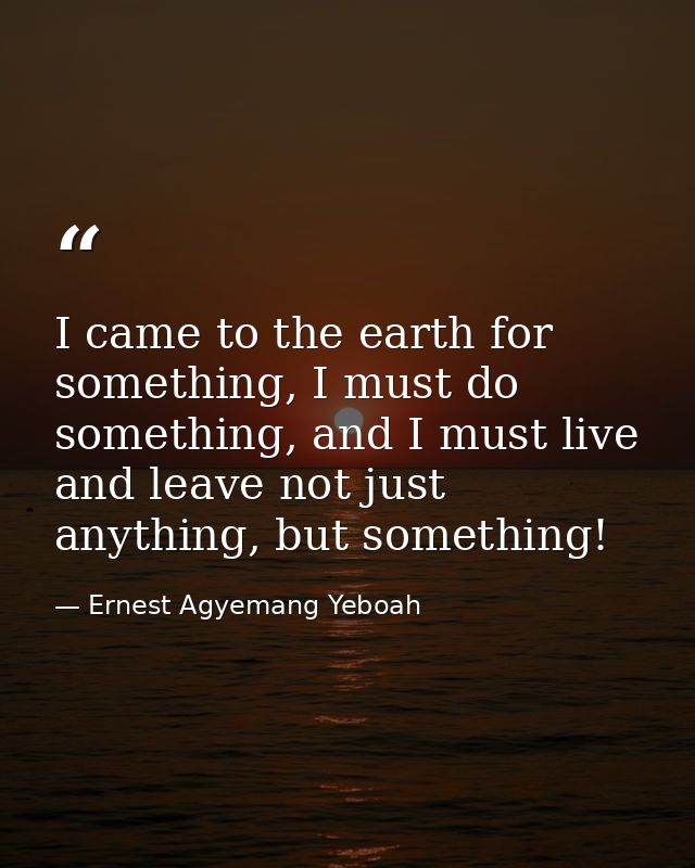 I came to the earth for something, I must do something, and I must live and leave not just anything, but something! — Ernest Agyemang Yeboah