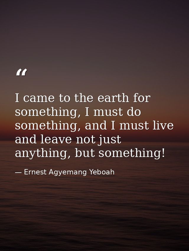 I came to the earth for something, I must do something, and I must live and leave not just anything, but something! — Ernest Agyemang Yeboah