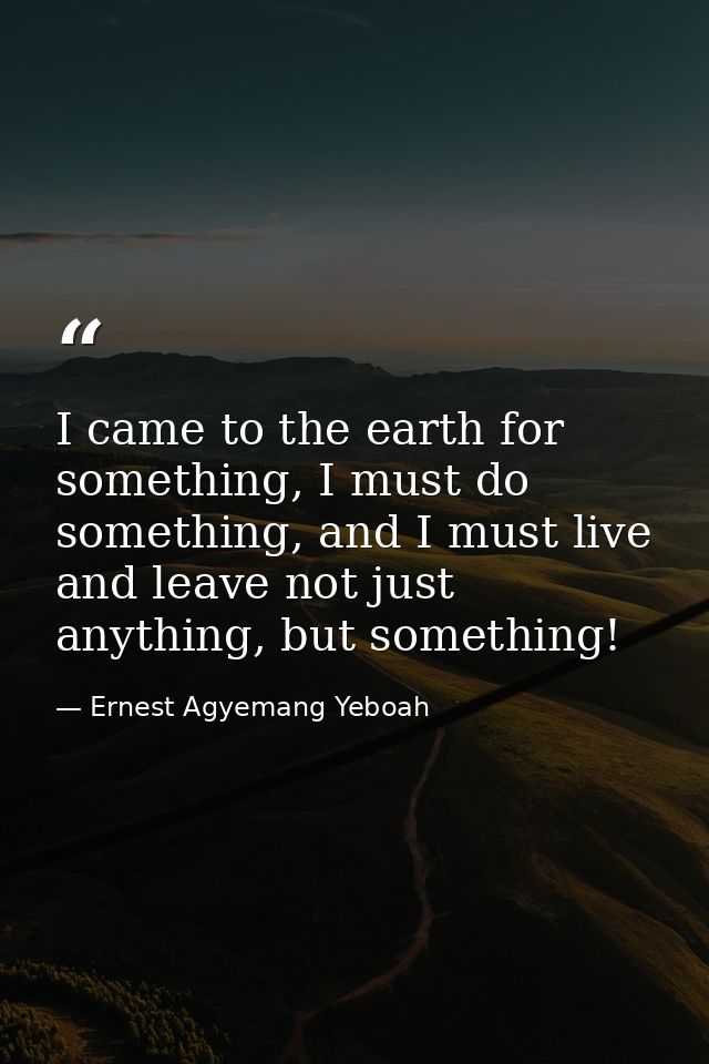 I came to the earth for something, I must do something, and I must live and leave not just anything, but something! — Ernest Agyemang Yeboah