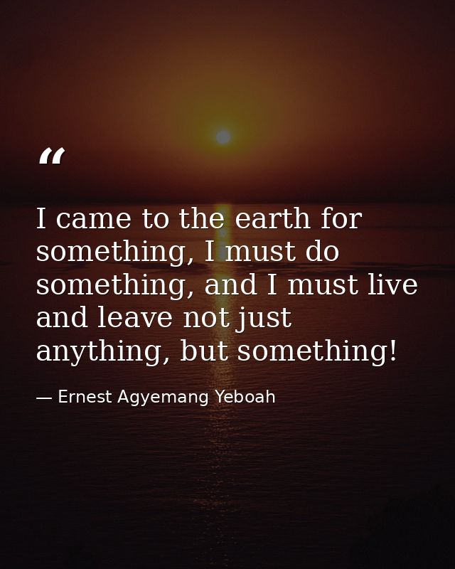 I came to the earth for something, I must do something, and I must live and leave not just anything, but something! — Ernest Agyemang Yeboah