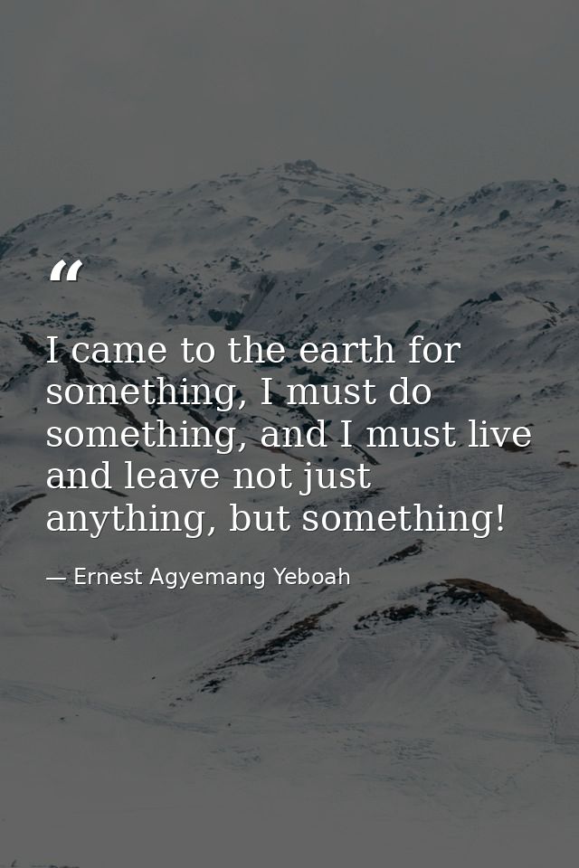 I came to the earth for something, I must do something, and I must live and leave not just anything, but something! — Ernest Agyemang Yeboah