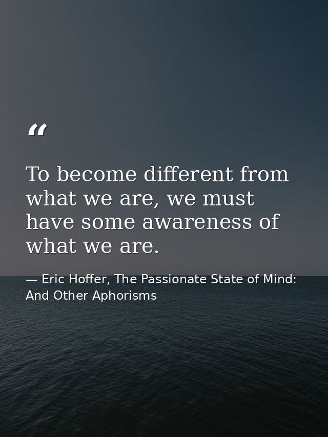 To become different from what we are, we must have some awareness of what we are. — Eric Hoffer, The Passionate State of Mind: And Other Aphorisms