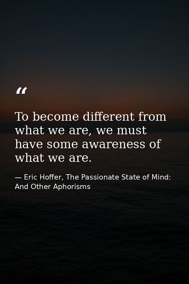 To become different from what we are, we must have some awareness of what we are. — Eric Hoffer, The Passionate State of Mind: And Other Aphorisms