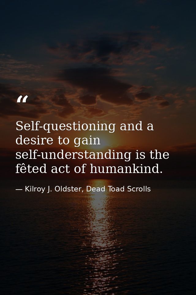 Self-questioning and a desire to gain self-understanding is the fêted act of humankind. — Kilroy J. Oldster, Dead Toad Scrolls