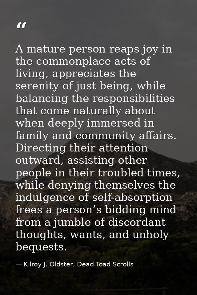A mature person reaps joy in the commonplace acts of living, appreciates the serenity of just being, while balancing the — Kilroy J. Oldster, Dead Toad Scrolls