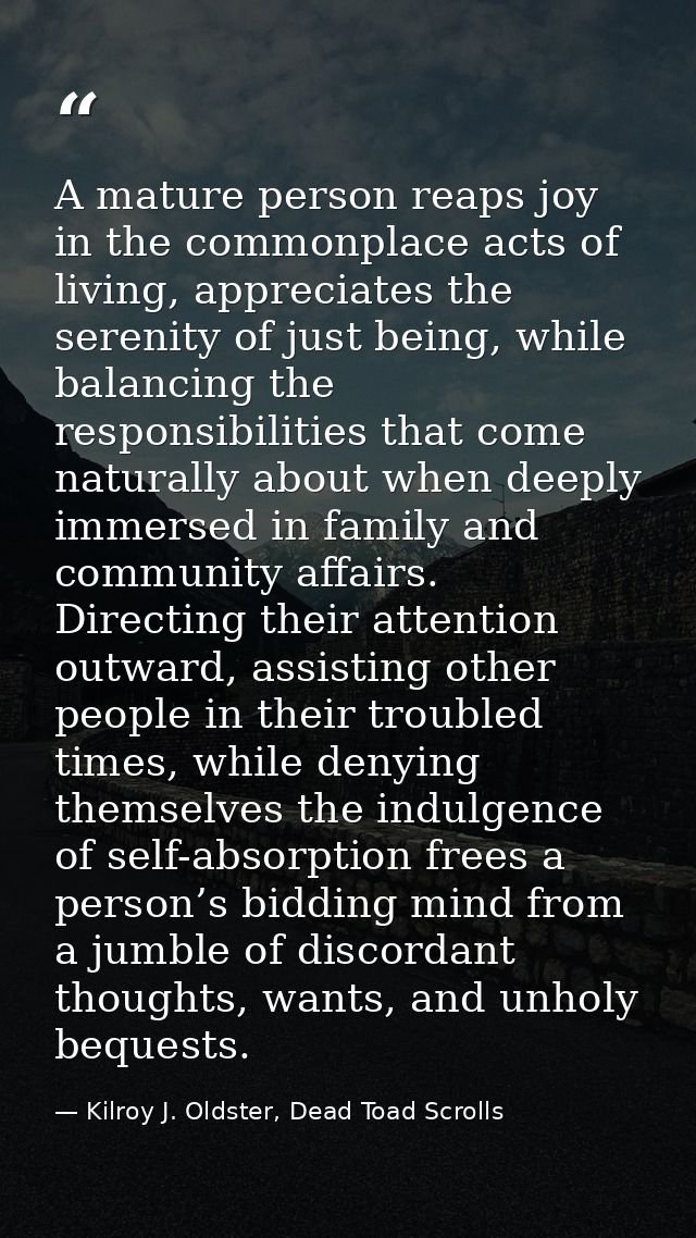 A mature person reaps joy in the commonplace acts of living, appreciates the serenity of just being, while balancing the — Kilroy J. Oldster, Dead Toad Scrolls