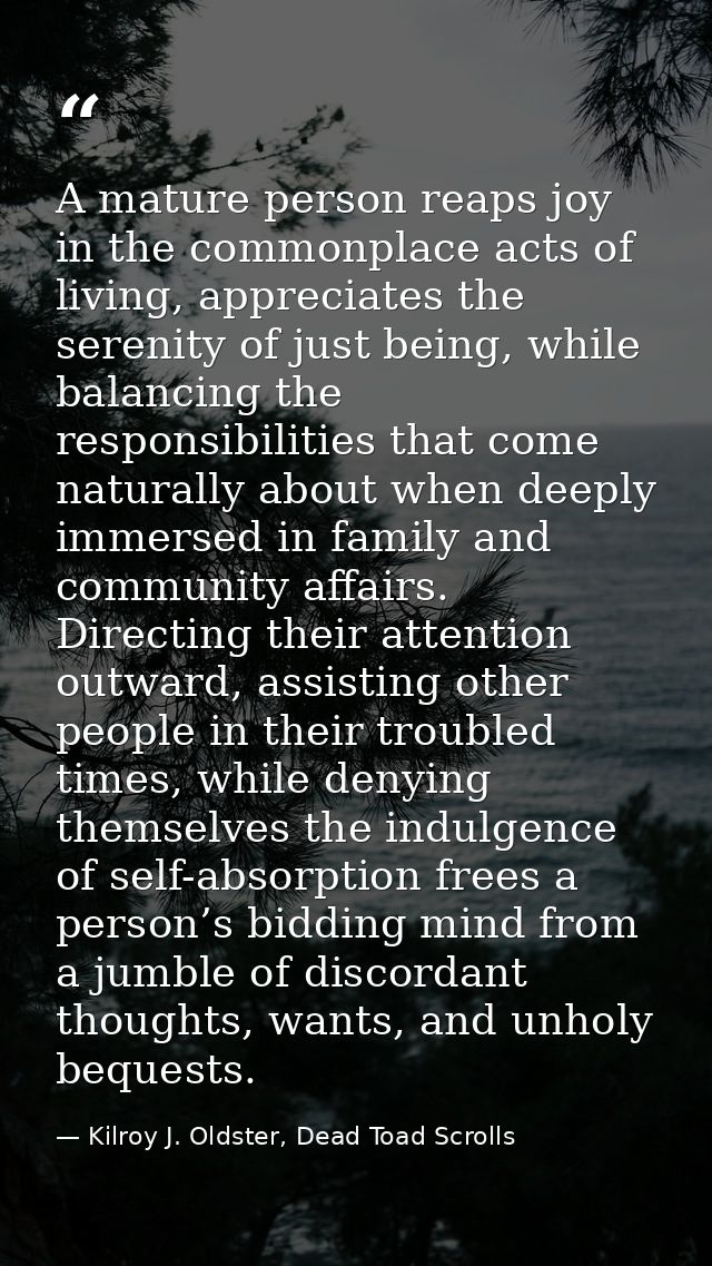 A mature person reaps joy in the commonplace acts of living, appreciates the serenity of just being, while balancing the — Kilroy J. Oldster, Dead Toad Scrolls
