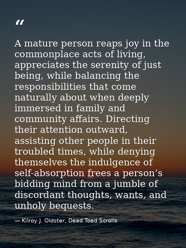A mature person reaps joy in the commonplace acts of living, appreciates the serenity of just being, while balancing the — Kilroy J. Oldster, Dead Toad Scrolls