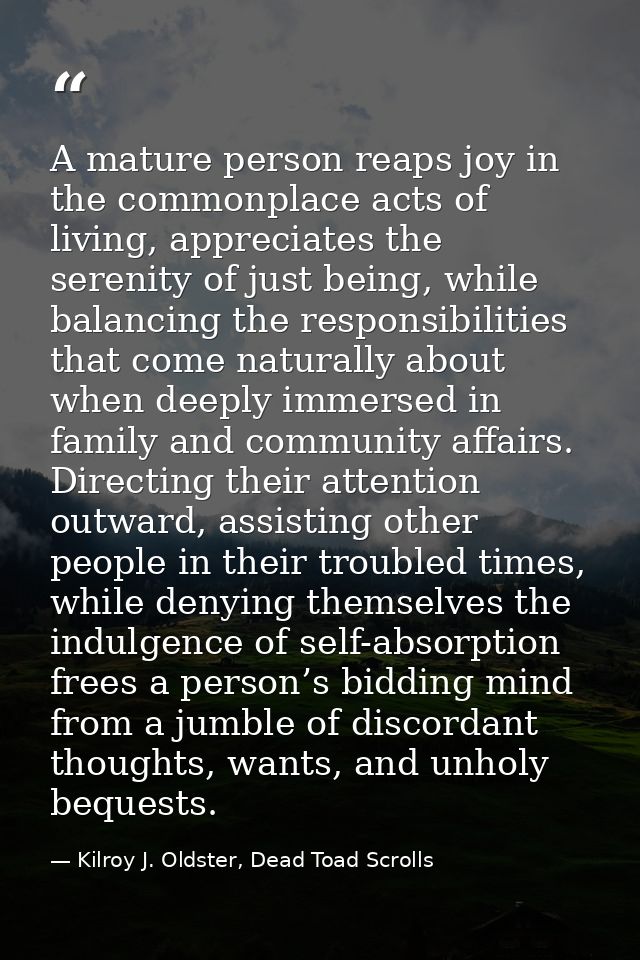A mature person reaps joy in the commonplace acts of living, appreciates the serenity of just being, while balancing the — Kilroy J. Oldster, Dead Toad Scrolls