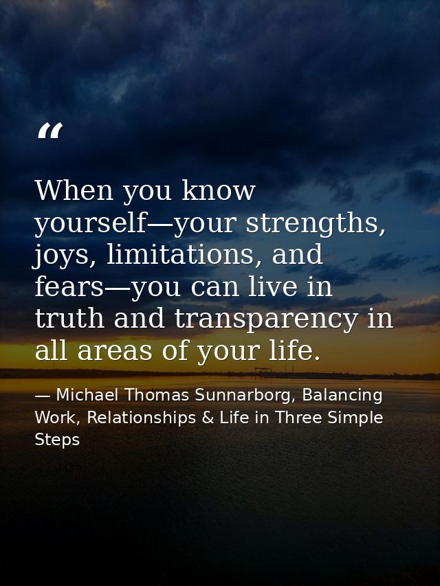 When you know yourself—your strengths, joys, limitations, and fears—you can live in truth and transparency in all areas  — Michael Thomas Sunnarborg, Balancing Work, Relationships & Life in Three Simple Steps