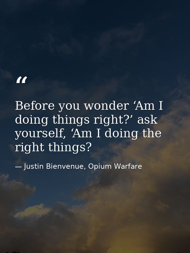 Before you wonder ‘Am I doing things right?’ ask yourself, ‘Am I doing the right things? — Justin Bienvenue, Opium Warfare