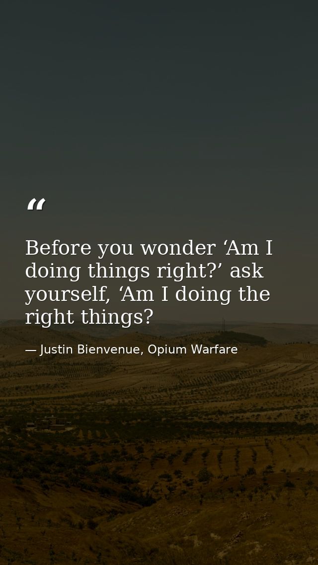 Before you wonder ‘Am I doing things right?’ ask yourself, ‘Am I doing the right things? — Justin Bienvenue, Opium Warfare