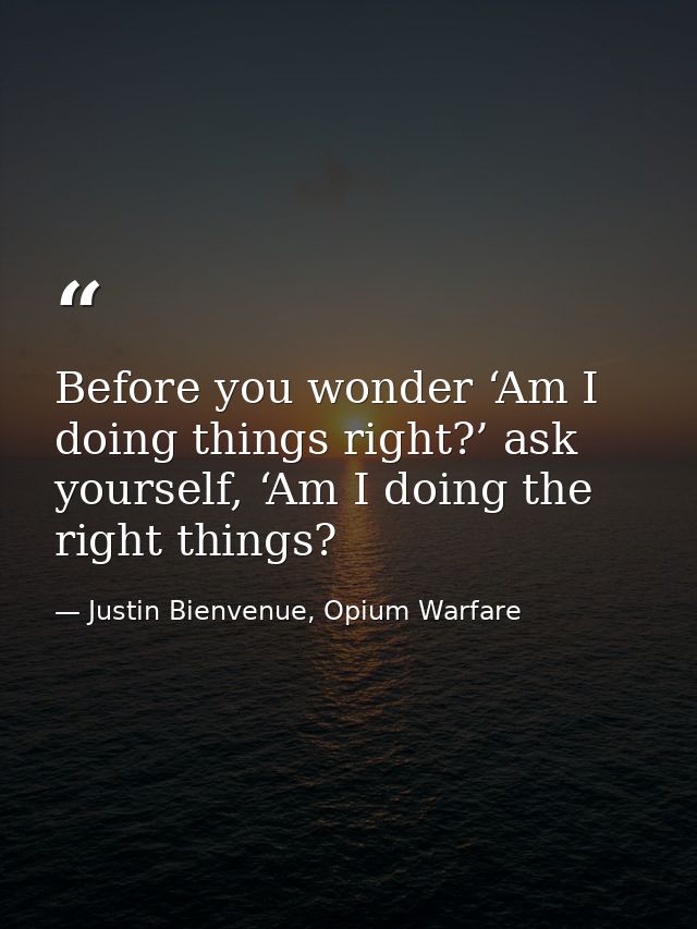 Before you wonder ‘Am I doing things right?’ ask yourself, ‘Am I doing the right things? — Justin Bienvenue, Opium Warfare