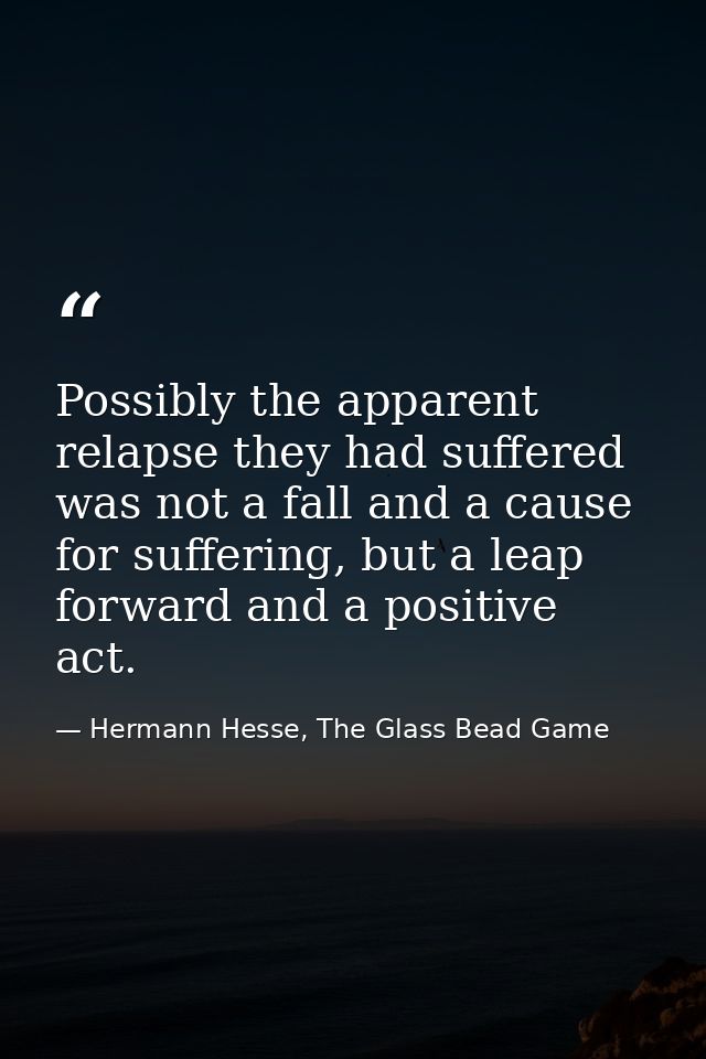 Possibly the apparent relapse they had suffered was not a fall and a cause for suffering, but a leap forward and a posit — Hermann Hesse, The Glass Bead Game