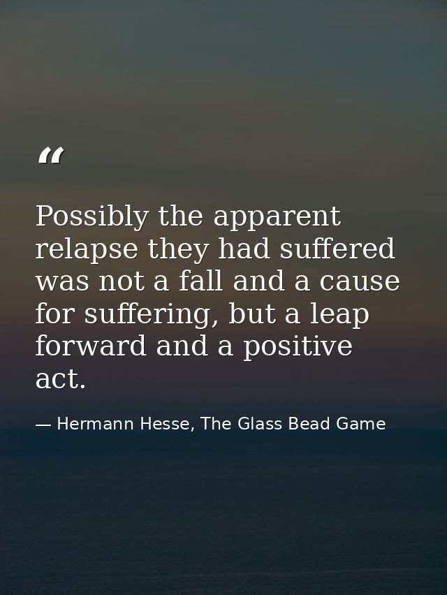 Possibly the apparent relapse they had suffered was not a fall and a cause for suffering, but a leap forward and a posit — Hermann Hesse, The Glass Bead Game