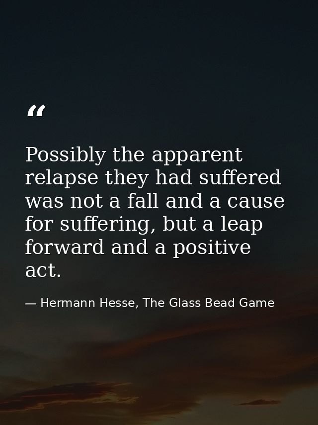 Possibly the apparent relapse they had suffered was not a fall and a cause for suffering, but a leap forward and a posit — Hermann Hesse, The Glass Bead Game