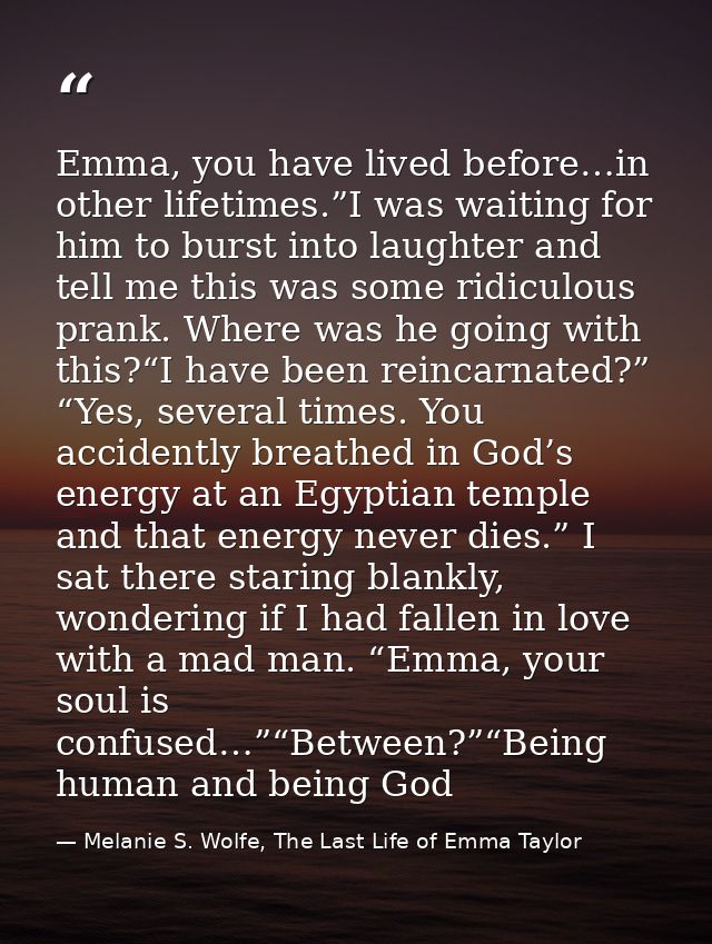 Emma, you have lived before…in other lifetimes.”I was waiting for him to burst into laughter and tell me this was some r — Melanie S. Wolfe, The Last Life of Emma Taylor
