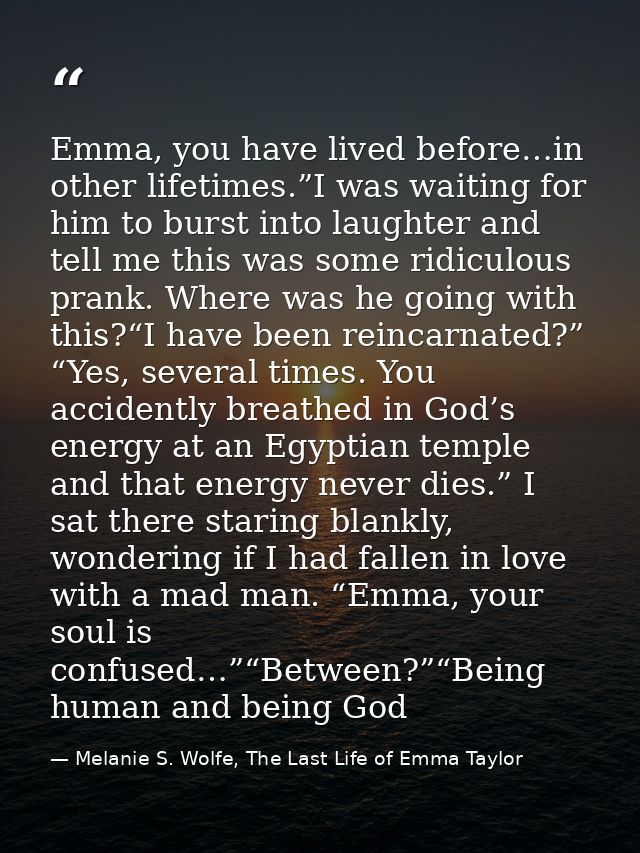 Emma, you have lived before…in other lifetimes.”I was waiting for him to burst into laughter and tell me this was some r — Melanie S. Wolfe, The Last Life of Emma Taylor