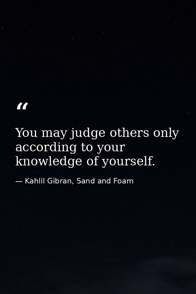 You may judge others only according to your knowledge of yourself. — Kahlil Gibran, Sand and Foam