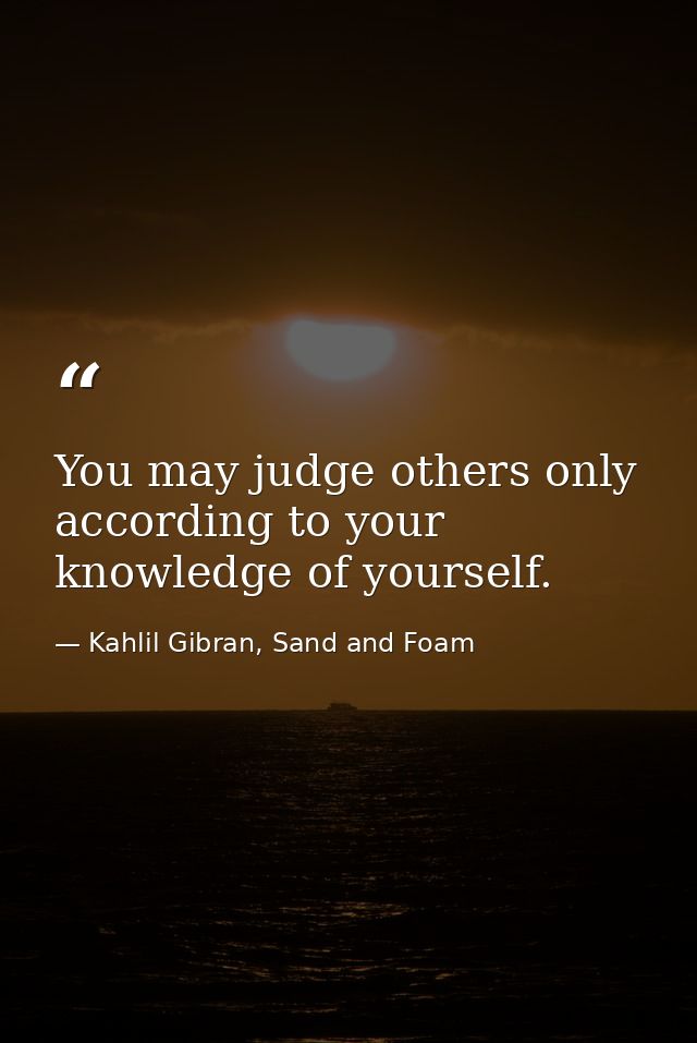 You may judge others only according to your knowledge of yourself. — Kahlil Gibran, Sand and Foam