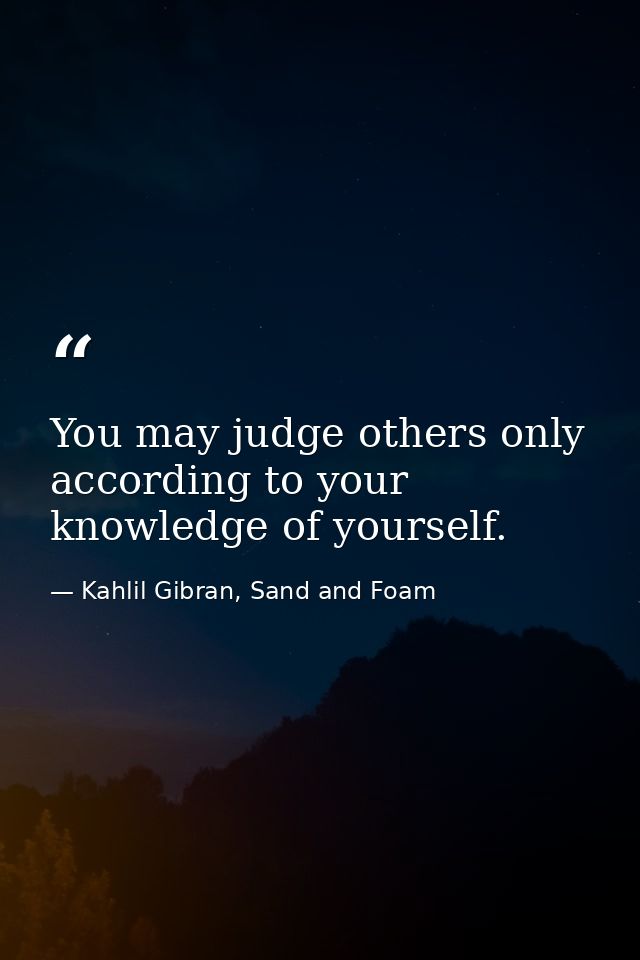 You may judge others only according to your knowledge of yourself. — Kahlil Gibran, Sand and Foam