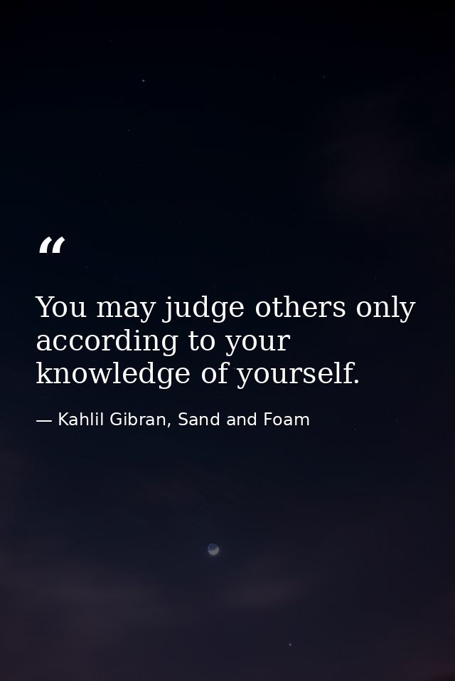 You may judge others only according to your knowledge of yourself. — Kahlil Gibran, Sand and Foam