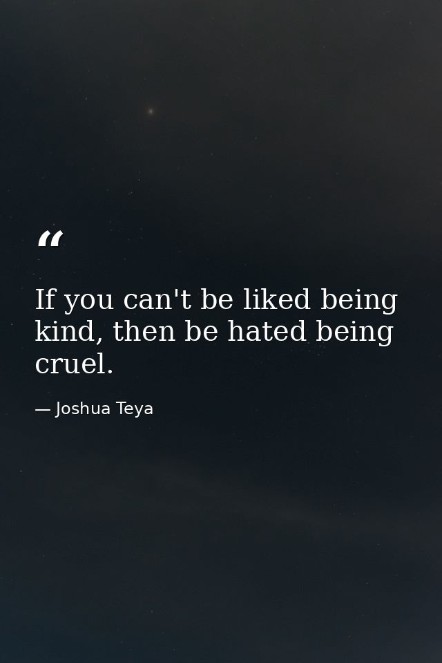 If you can't be liked being kind, then be hated being cruel. — Joshua Teya