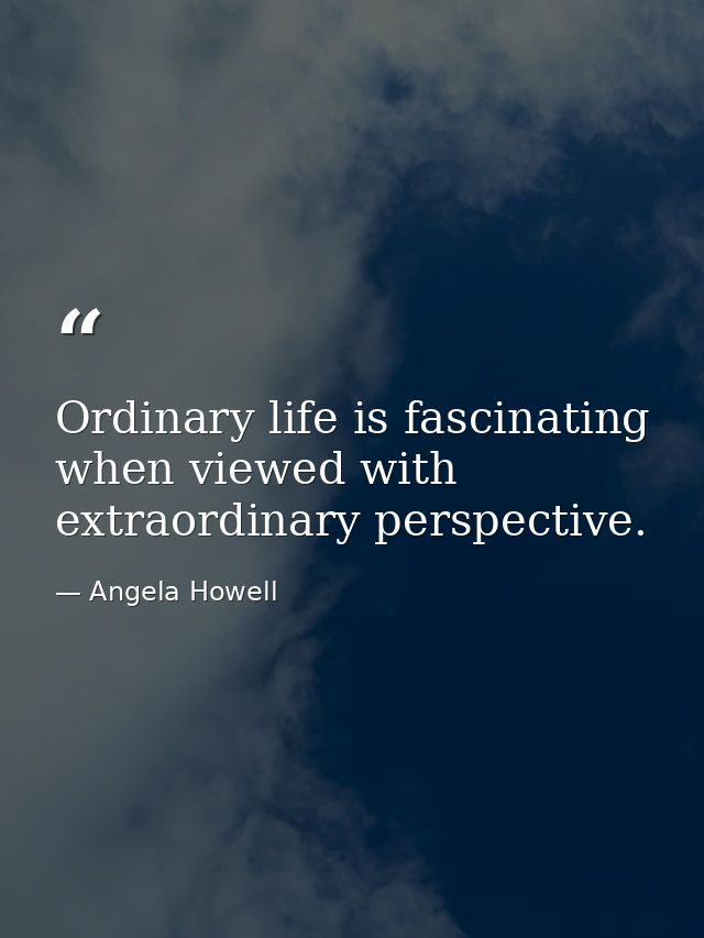 Ordinary life is fascinating when viewed with extraordinary perspective. — Angela Howell