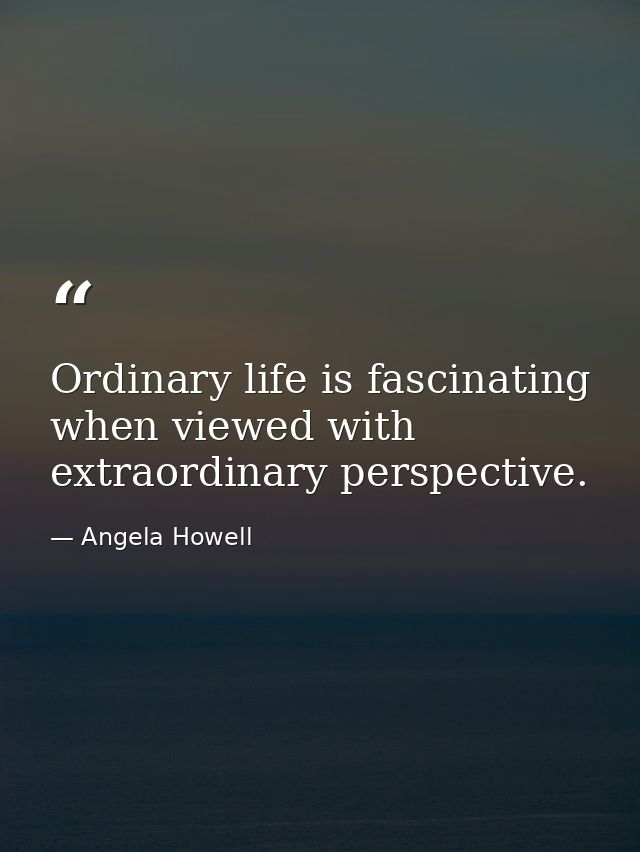 Ordinary life is fascinating when viewed with extraordinary perspective. — Angela Howell