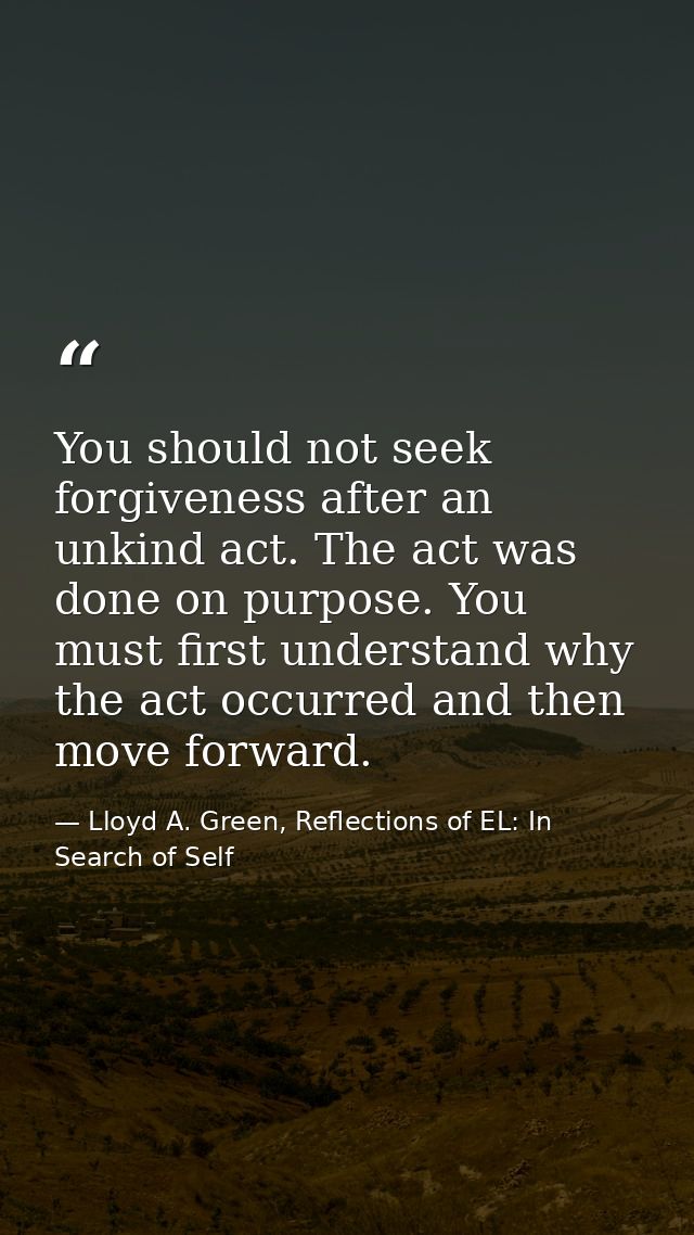 You should not seek forgiveness after an unkind act. The act was done on purpose. You must first understand why the act  — Lloyd A. Green, Reflections of EL: In Search of Self