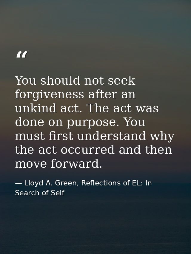 You should not seek forgiveness after an unkind act. The act was done on purpose. You must first understand why the act  — Lloyd A. Green, Reflections of EL: In Search of Self
