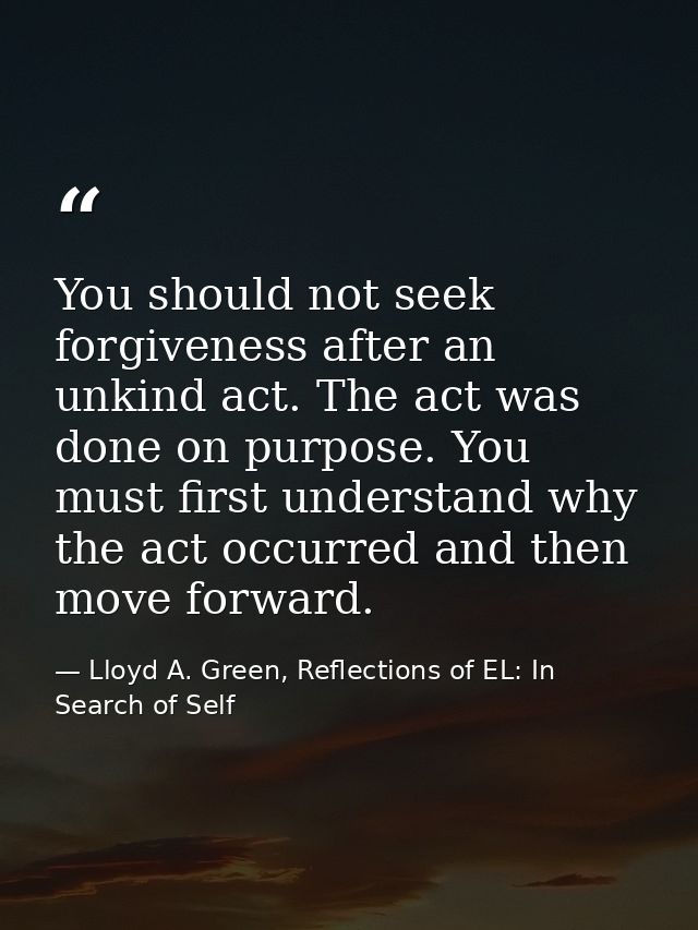 You should not seek forgiveness after an unkind act. The act was done on purpose. You must first understand why the act  — Lloyd A. Green, Reflections of EL: In Search of Self