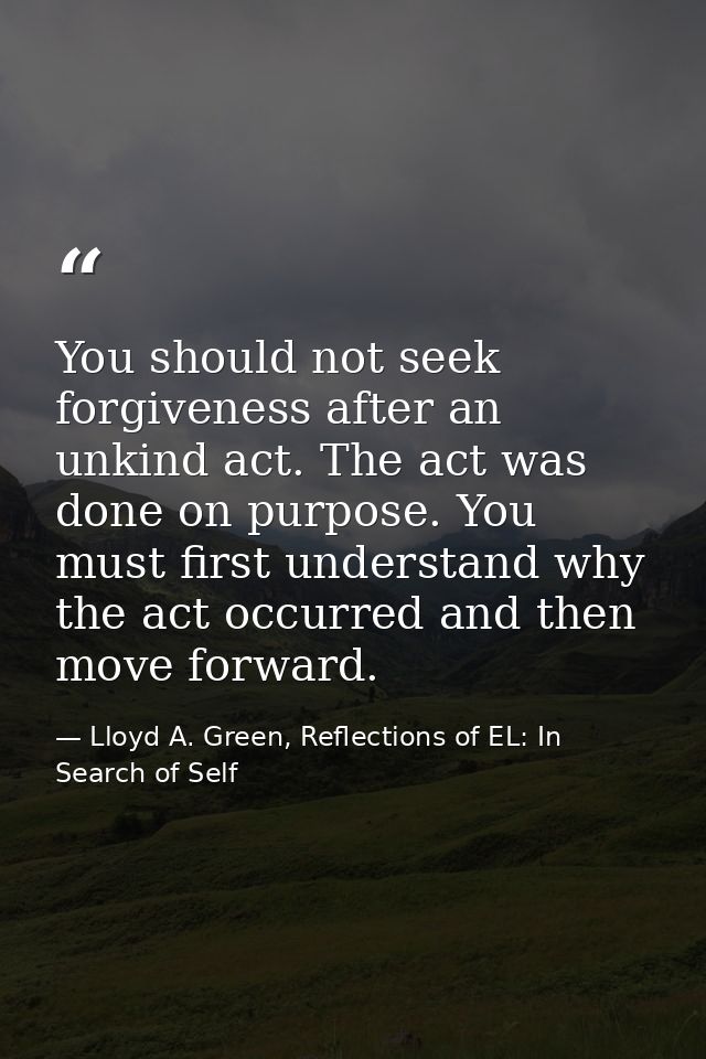 You should not seek forgiveness after an unkind act. The act was done on purpose. You must first understand why the act  — Lloyd A. Green, Reflections of EL: In Search of Self