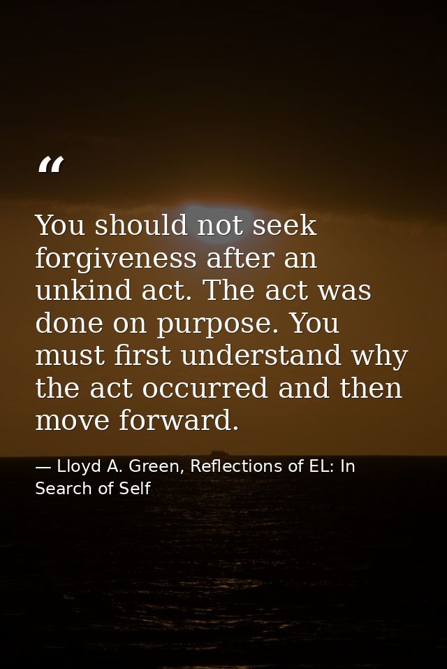 You should not seek forgiveness after an unkind act. The act was done on purpose. You must first understand why the act  — Lloyd A. Green, Reflections of EL: In Search of Self