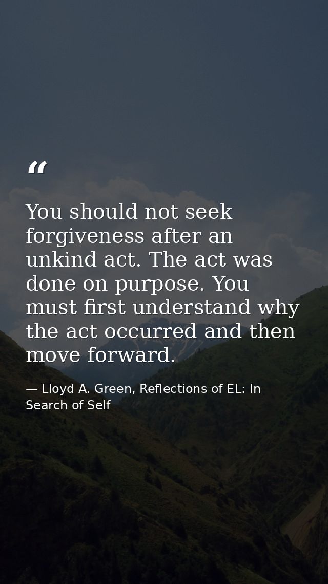 You should not seek forgiveness after an unkind act. The act was done on purpose. You must first understand why the act  — Lloyd A. Green, Reflections of EL: In Search of Self