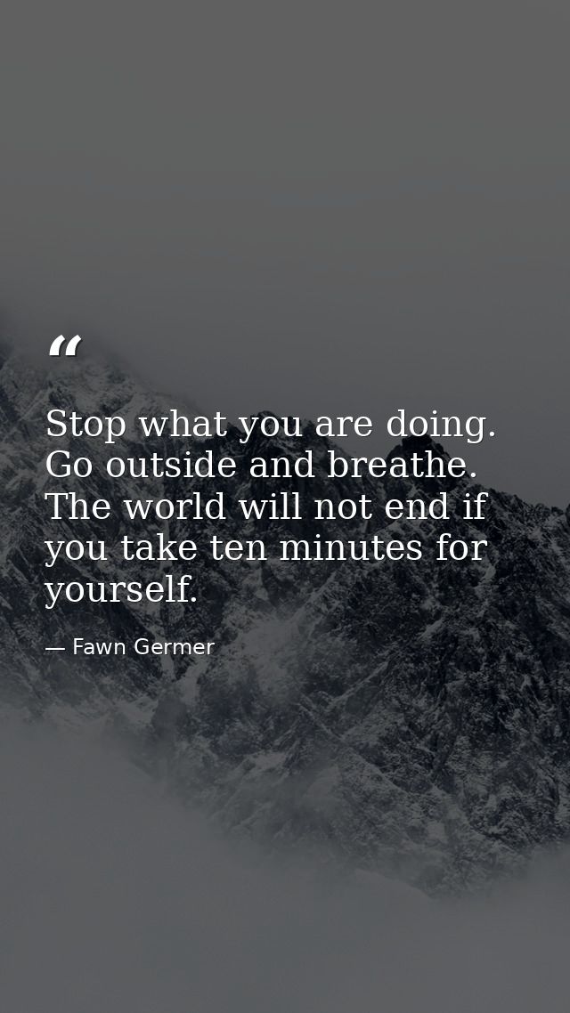 Stop what you are doing. Go outside and breathe. The world will not end if you take ten minutes for yourself. — Fawn Germer