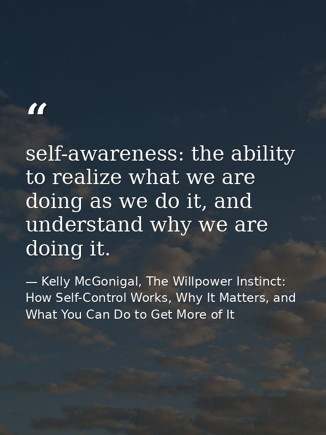 self-awareness: the ability to realize what we are doing as we do it, and understand why we are doing it. — Kelly McGonigal, The Willpower Instinct: How Self-Control Works, Why It Matters, and What You Can Do to Get More of It