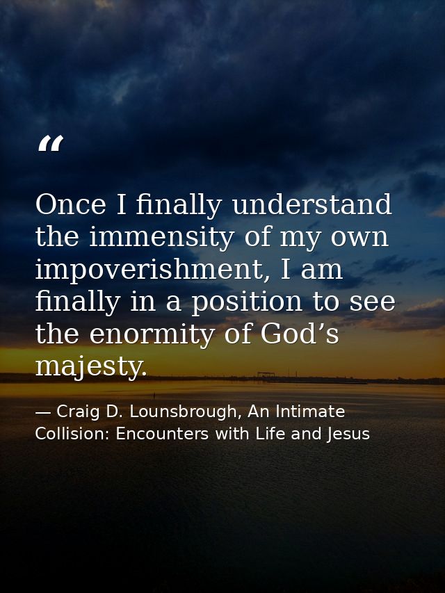 Once I finally understand the immensity of my own impoverishment, I am finally in a position to see the enormity of God’ — Craig D. Lounsbrough, An Intimate Collision: Encounters with Life and Jesus