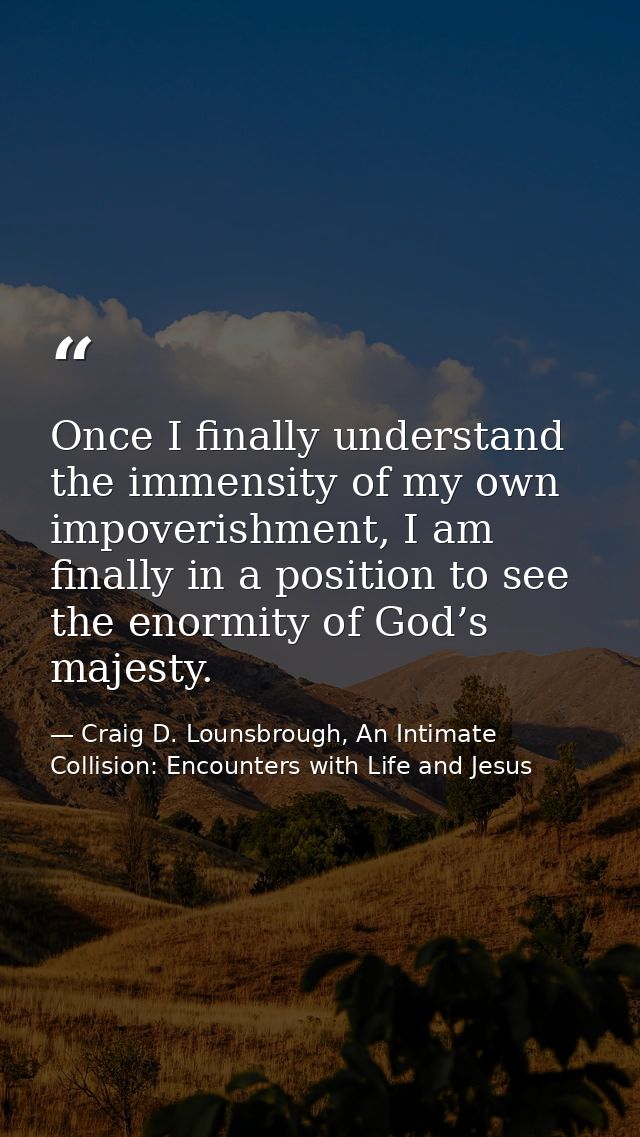 Once I finally understand the immensity of my own impoverishment, I am finally in a position to see the enormity of God’ — Craig D. Lounsbrough, An Intimate Collision: Encounters with Life and Jesus