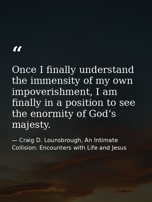 Once I finally understand the immensity of my own impoverishment, I am finally in a position to see the enormity of God’ — Craig D. Lounsbrough, An Intimate Collision: Encounters with Life and Jesus