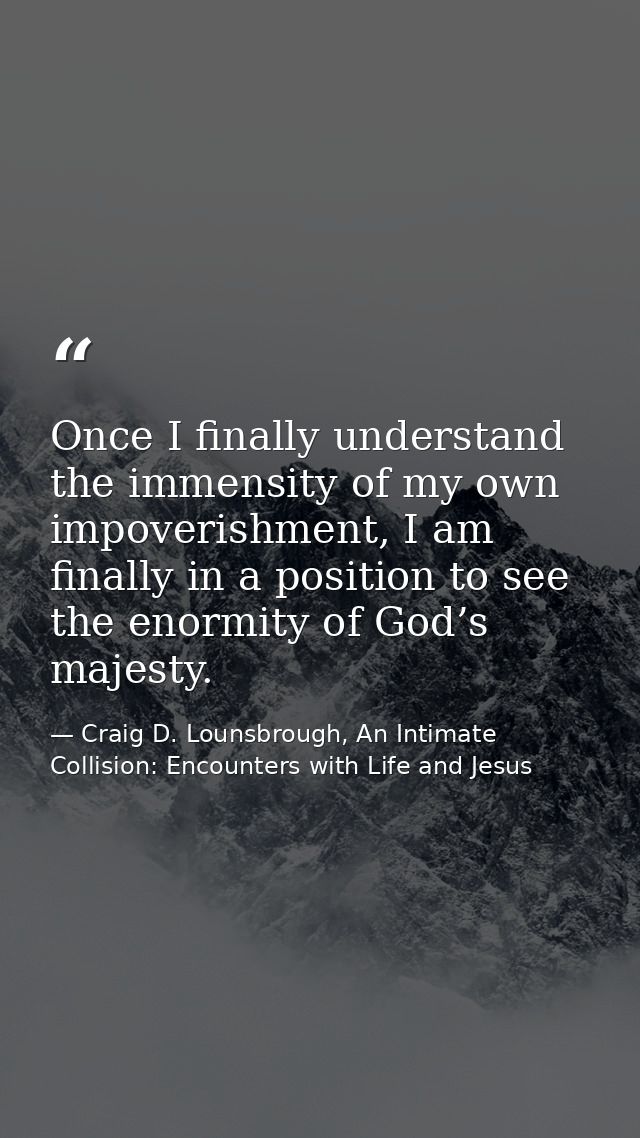 Once I finally understand the immensity of my own impoverishment, I am finally in a position to see the enormity of God’ — Craig D. Lounsbrough, An Intimate Collision: Encounters with Life and Jesus