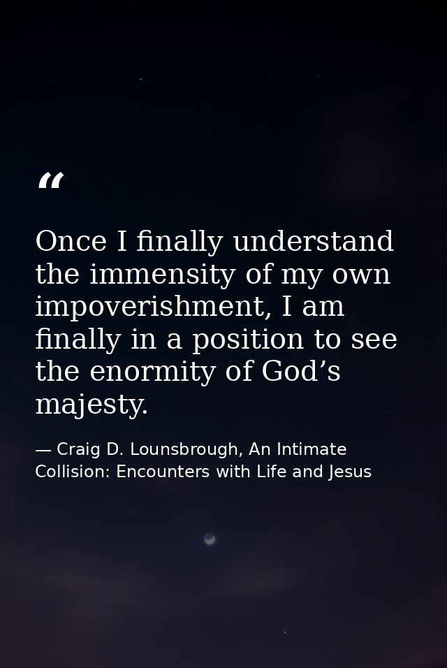 Once I finally understand the immensity of my own impoverishment, I am finally in a position to see the enormity of God’ — Craig D. Lounsbrough, An Intimate Collision: Encounters with Life and Jesus