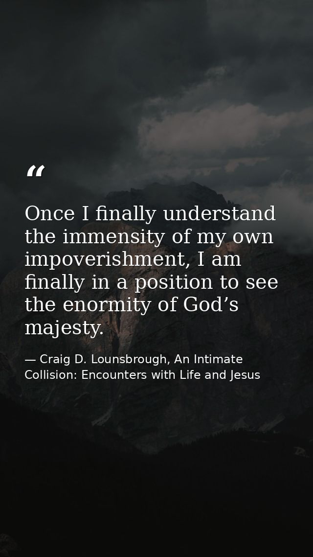 Once I finally understand the immensity of my own impoverishment, I am finally in a position to see the enormity of God’ — Craig D. Lounsbrough, An Intimate Collision: Encounters with Life and Jesus