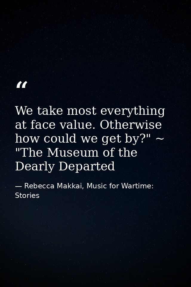We take most everything at face value. Otherwise how could we get by?" ~ "The Museum of the Dearly Departed — Rebecca Makkai, Music for Wartime: Stories