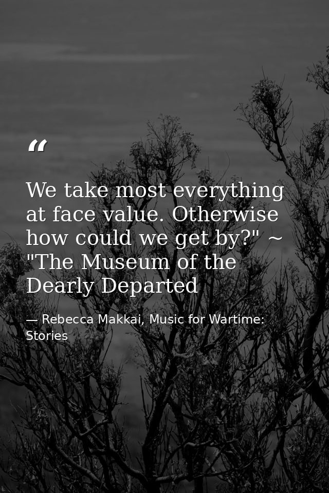 We take most everything at face value. Otherwise how could we get by?" ~ "The Museum of the Dearly Departed — Rebecca Makkai, Music for Wartime: Stories